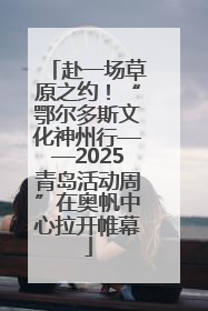 赴一场草原之约！“鄂尔多斯文化神州行——2025青岛活动周”在奥帆中心拉开帷幕