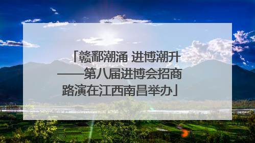 赣鄱潮涌 进博潮升——第八届进博会招商路演在江西南昌举办
