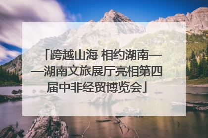 跨越山海 相约湖南——湖南文旅展厅亮相第四届中非经贸博览会