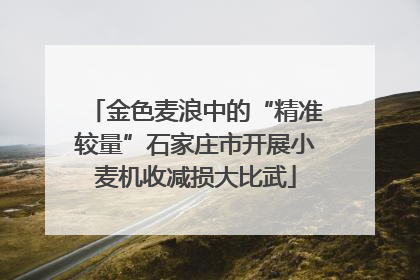 金色麦浪中的“精准较量”石家庄市开展小麦机收减损大比武