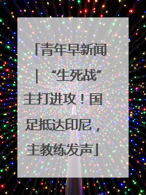青年早新闻｜“生死战”主打进攻！国足抵达印尼，主教练发声