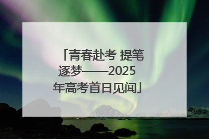 青春赴考 提笔逐梦——2025年高考首日见闻