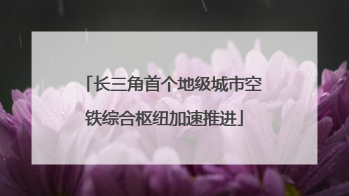 长三角首个地级城市空铁综合枢纽加速推进