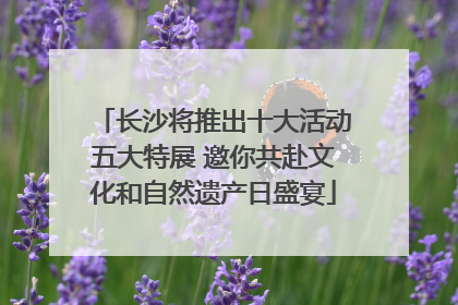 长沙将推出十大活动五大特展 邀你共赴文化和自然遗产日盛宴