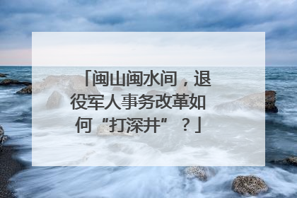 闽山闽水间，退役军人事务改革如何“打深井”？