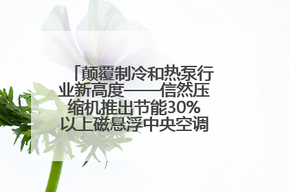 颠覆制冷和热泵行业新高度——信然压缩机推出节能30%以上磁悬浮中央空调和磁悬浮热泵