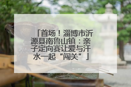 首场！淄博市沂源县南鲁山镇：亲子定向赛让爱与汗水一起“闯关”