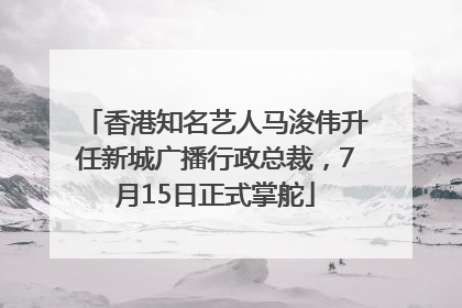 香港知名艺人马浚伟升任新城广播行政总裁，7月15日正式掌舵
