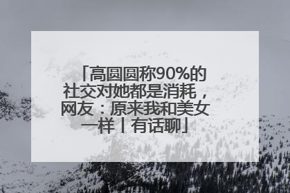 高圆圆称90%的社交对她都是消耗，网友：原来我和美女一样丨有话聊