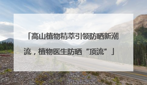 高山植物精萃引领防晒新潮流，植物医生防晒“顶流”