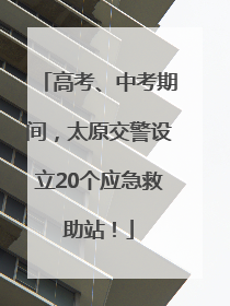 高考、中考期间，太原交警设立20个应急救助站！