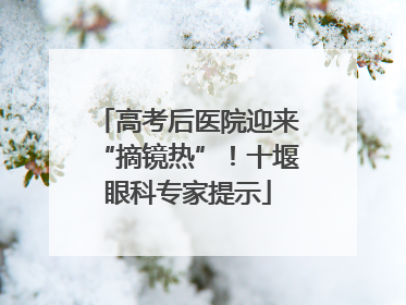 高考后医院迎来“摘镜热”！十堰眼科专家提示