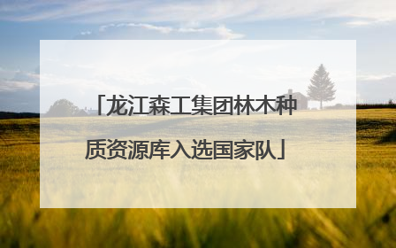 龙江森工集团林木种质资源库入选国家队
