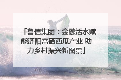 鲁信集团：金融活水赋能济阳富硒西瓜产业 助力乡村振兴新图景
