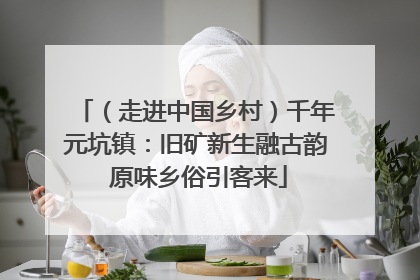 （走进中国乡村）千年元坑镇：旧矿新生融古韵 原味乡俗引客来