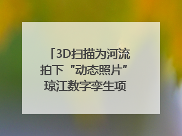 3D扫描为河流拍下“动态照片” 琼江数字孪生项目赋能流域管理｜新闻发布最前线
