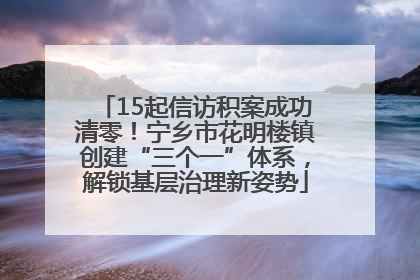 15起信访积案成功清零！宁乡市花明楼镇创建“三个一”体系，解锁基层治理新姿势