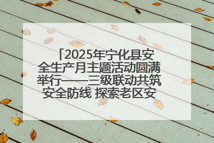 2025年宁化县安全生产月主题活动圆满举行——三级联动共筑安全防线 探索老区安全发展新路径