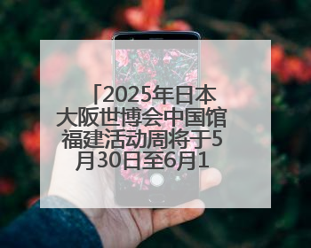 2025年日本大阪世博会中国馆福建活动周将于5月30日至6月1日举办