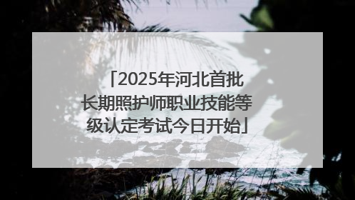 2025年河北首批长期照护师职业技能等级认定考试今日开始