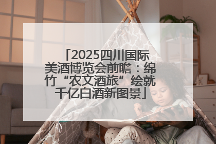 2025四川国际美酒博览会前瞻：绵竹“农文酒旅”绘就千亿白酒新图景