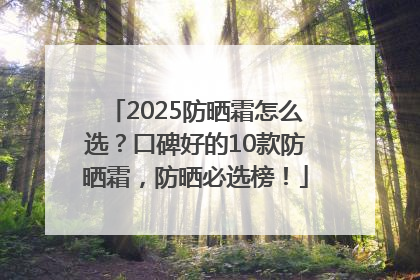 2025防晒霜怎么选？口碑好的10款防晒霜，防晒必选榜！