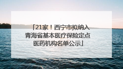 21家！西宁市拟纳入青海省基本医疗保险定点医药机构名单公示