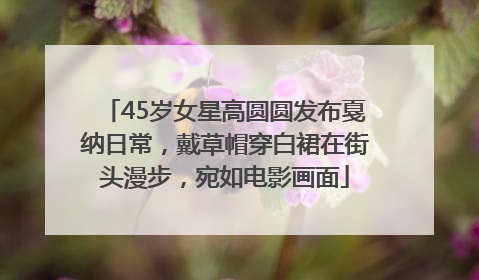 45岁女星高圆圆发布戛纳日常，戴草帽穿白裙在街头漫步，宛如电影画面