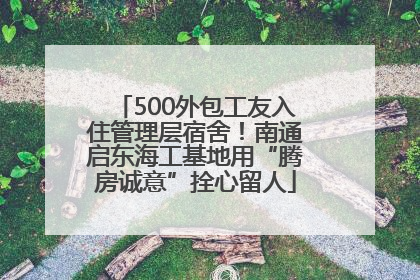 500外包工友入住管理层宿舍！南通启东海工基地用“腾房诚意”拴心留人